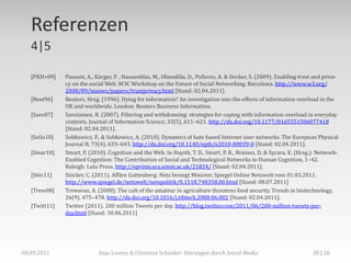 Referenzen
   4|5

   [PKH+09]    Passant, A., Kärger, P. , Hausenblas, M., Olmedilla, D., Polleres, A. & Decker, S. (2009). Enabling trust and priva-
               cy on the social Web. W3C Workshop on the Future of Social Networking. Barcelona. http://www.w3.org/
               2008/09/msnws/papers/trustprivacy.html [Stand: 02.04.2011].
   [Reut96]    Reuters, Hrsg. (1996). Dying for information? An investigation into the effects of information overload in the
               UK and worldwide. London: Reuters Business Information.
   [Savo07]    Savolainen, R. (2007). Filtering and withdrawing: strategies for coping with information overload in everyday
               contexts. Journal of Information Science, 33(5), 611–621. http://dx.doi.org/10.1177/0165551506077418
               [Stand: 02.04.2011].
   [SoSo10]    Sobkowicz, P., & Sobkowicz, A. (2010). Dynamics of hate based Internet user networks. The European Physical
               Journal B, 73(4), 633–643. http://dx.doi.org/10.1140/epjb/e2010-00039-0 [Stand: 02.04.2011].
   [Smar10]    Smart, P. (2010). Cognition and the Web. In Huynh, T. D., Smart, P. R., Braines, D. & Sycara, K. (Hrsg.): Network-
               Enabled Cognition: The Contribution of Social and Technological Networks to Human Cognition, 1–42.
               Raleigh: Lulu Press. http://eprints.ecs.soton.ac.uk/21824/ [Stand: 02.04.2011].
   [Stöc11]    Stöcker, C. (2011). Affäre Guttenberg: Netz besiegt Minister. Spiegel Online Netzwelt vom 01.03.2011.
               http://www.spiegel.de/netzwelt/netzpolitik/0,1518,748358,00.html [Stand: 08.07.2011]
   [Trew08]    Trewavas, A. (2008). The cult of the amateur in agriculture threatens food security. Trends in biotechnology,
               26(9), 475–478. http://dx.doi.org/10.1016/j.tibtech.2008.06.002 [Stand: 02.04.2011].
   [Twitt11]   Twitter (2011). 200 million Tweets per day. http://blog.twitter.com/2011/06/200-million-tweets-per-
               day.html [Stand: 30.06.2011]




08.09.2011                   Anja Lorenz & Christian Schieder: Störungen durch Social Media                             30 | 26
 