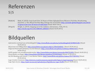 Referenzen
   5|5

   [Walk10]    Walk, H. (2010). Great Scott! Over 35 Hours of Video Uploaded Every Minute to YouTube. Broadcasting
               Ourselves ;): The official YouTube Blog. Eintrag vom 10.10.2010. http://youtube-global.blogspot.com/2010/
               11/great-scott-over-35-hours-of-video.html [Stand: 08.07.2011]
   [Wrig10]    Wright, A. (2010). Stepping out of the shallows. Interactions, 17(4), 49–51.
               http://dx.doi.org/10.1145/1806491.1806503 [Stand: 02.04.2011].




   Bildquellen
   information overload von verbeeldingskr8. http://www.flickr.com/photos/verbeeldingskr8/3638834128/ [Stand:
                 04.09.2011]
   Bluescreen von Ϝăƃȉḁɳ Ƙưŗź. http://www.flickr.com/photos/fabi11/5064106829/ [Stand: 04.09.2011]
   Pelgeroid Neutrophil (bilobate) von Ed Uthmann. http://www.flickr.com/photos/euthman/360621427/ [Stand:
                 04.09.2011]
   LOUD speaker von woodleywonderworks. http://www.flickr.com/photos/wwworks/864731205/ [Stand: 04.09.2011]
   Closed Ranks von Roger. http://www.flickr.com/photos/pixeltree/5154420462/ [Stand: 07.09.2011]
   46/365 Reading with Glasses ;-) von Marten Takens. http://www.flickr.com/photos/takens/5517381993/ [Stand:
                 07.09.2011]
   Logo Creative Commons. http://mirrors.creativecommons.org/presskit/logos/cc.logo.large.png [Stand: 04.09.2011]
   Logo Open Access. http://open-access.net/uploads/pics/OpenAccess_Logo_01.JPG [Stand: 04.09.2011]



08.09.2011                  Anja Lorenz & Christian Schieder: Störungen durch Social Media                     31 | 26
 
