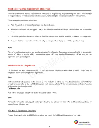9
Titration of Purified recombinant adenovirus
The titer determination method of recombinant adenovirus is plaque assay. Plaque-forming unit (PFU) is the number
of plaques induced by certain volume of adenoviruses, representing the concentration of active viral particles.
Plaque assay of recombinant adenovirus:
a. Plate 293A cells in 60-mm dishes at least one day in advance.
b. When cell confluence reaches approx. 100%, add diluted adenovirus at different concentrations and incubated at
37℃.
c. 4 to 8 hours post infection, cover cells with 8 ml low-melting-point agarose solution (10% FBS, 1.25% agarose).
d. Calculate the titer of recombinant adenovirus by counting number of plaques in 9-11 days of culturing.
Note:
Titer of recombinant adenovirus can also be determined by observing fluorescence when applicable, or through the
method of Western blotting (WB), immunofluorescence (IF) and immunohistochemistry (IHC) detection on
expression level of target genes.
Transduction of Target Cells
For the reason that MOI varies in different cell lines, preliminary experiment is necessary to ensure a proper MOI of
target cells before conducting formal experiments.
Note:
MOI: multiplicity of infection, is the number of viral particles to infect one cell. An optimization test of MOI is
strongly recommended as the real MOI to certain cells may be affected by the operations and methods of dealing
with adenoviruses in different labs.
Cell Preparation
Plate robust target cells into 24-well plates at a density of 1 x 105
/ml.
Note:
The number of planted cells depends on the growth rate of the relevant cell line. 50% to 70% confluence should be
reached on the following day.
MOI Test of recombinant adenovirus
Prepare the adenovirus in 10-fold dilution gradient, and ensure the MOI is within a range of 3 to 1000.
GeneMedi
 