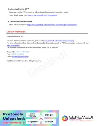 13
2. Adenovirus Promise-ORFTM
Contact Information
Genemedi Biotech. Inc.
For more information about adenovirus, please visit:www.genemedi.net/i/adenovirus-packaging
For more information about Genemedi products and to download manuals in PDF format, please visit our web site:
www.genemedi.net
For additional information or technical assistance, please call or email us
Worldwide：+86-21-50478399
Fax：+86-21-50478399
E-mail: support@genemedi.net
© 2018 Genemedi Biotech. Inc. All rights reserved.
:
Sequence-verified CDNA clones in Adenovirus and mammalian expression vectors.
More details please visit: https://www.genemedi.net/i/virus-plasmid
3. Adenovirus custom production
More details please visit: https://www.genemedi.net/i/adenovirus-customized-production-service
GeneMedi
 