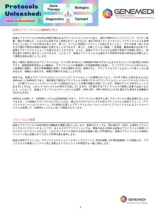 2
アデノウイルス(AdV)
組換えアデノウイルス(AdV)の導入
組換えアデノウイルス(rAdV)は複製欠陥のあるアデノウイルスベクターであり、遺伝子移転やエンジニアリング、ワクチン接
種、遺伝子治療など、さまざまな目的で広く使用されています[1,2]。遺伝子転写メディエーターとしてアデノウイルスを使用
することにはいくつかの利点があります。第一に、ゲノムに外因性フラグメントを挿入することなく、 8 キロ塩基（kb）の大
きさの遺伝子配列を細胞や組織に伝達することができます。第二に、分裂していない細胞、一次細胞、臓器組織のほぼ全てが
組換えアデノウイルスによって伝達されることができる。さらに、組換えアデノウイルスは操作が容易で大規模に拡大し、効
率は最大 100%に達することができます。したがって、組換えアデノウイルスは遺伝子工学研究や疾患の潜在的な治療におい
て重要な役割を果たしています。
最も一般的に使用されるアデノウイルスは、サイズ約 36 kb の二本鎖線形 DNA 分子からなるホモサピエンスの血清型 5(Ad5)
です 1。細胞質膜受容体および繊維は、アデノウイルスの細胞質への内細胞増殖を促進し、そこでアデノウイルス粒子はさら
に細胞核に移動し、宿主の複製機械を使用して自己複製する[3]。複製すると、アデノウイルスゲノムはタンパク質シェルに組
み込まれ、細胞から放出され、細胞の溶解を引き起こします[3]。
現在では、組換えアデノウイルスのパッケージングシステムがいくつか開発されており、その中で最も人気のあるものは
AdEasy1 と AdMAX2 であり、標的遺伝子配列をアデノウイルス発現ベクター(アデノウイルスシャトルベクター)にクローン
し、その後ウイルスバックボーンベクターに再結合するという共通の戦略を共有しています。初期のウイルス転写ユニットで
ある E1 と E3 は、これら 2 つのシステムの両方で欠損していますが、E3 遺伝子はアデノウイルスの複製に必要ではありませ
ん 1。したがって、組換えアデノウイルスのパッケージは通常、HEK-293、HEK-293A などの E1 遺伝子を発現する細胞株で
行われます[2]。
AdEasy と比較して、AdMAX システムは比較的扱いやすく、アデノウイルス産生中に高いアデノウイルス価を達成することが
できます。この組換えアデノウイルスプロトコルは、異なるプロモーターとタグを持つアデノウイルス発現プラスミド（アデ
ノウイルスシャトルベクター）と、E1 領域が欠落したアデノウイルスゲノムバックボーンプラスミドからなる 2 ベクターシ
ステムを使用して、AdMAX システムに従って開発されています。
プロトコルの概要
組換えアデノウイルス(AdV)産生の概略的な概要を図 1 に示します。最初のステップは、関心遺伝子（GOI）を適切なプラスミ
ドベクターにクローンすることです。ほとんどのアプリケーションでは、興味のある cDNA は組換えアデノウイルス発現ベク
ターの 1 つにクローンされます。これらのベクターに存在する反転末端繰り返し(ITR)配列は、組換えアデノウイルスの複製と
パッケージ化に必要なすべてのシス作用元素を提供します。
組換え発現プラスミドは、アデノウイルスゲノムバックボーンプラスミドと 293A 細胞（E1 補完細胞株）に共感染され、アデ
ノウイルスの複製とパッケージ化に必要なすべてのトランス作用因子を一緒に供給します。
 