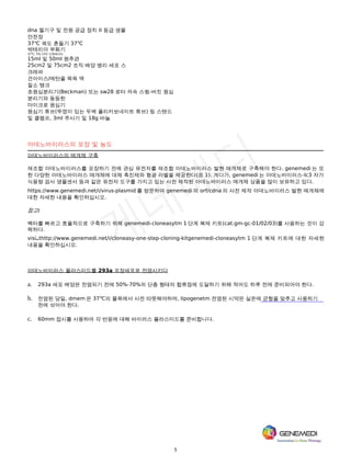 5
dna 젤기구 및 전원 공급 장치 II 등급 생물
안전장
37℃ 궤도 흔들기 37℃
박테리아 부화기
37℃, 5% CO2 인큐베이터
15ml 및 50ml 원추관
25cm2 및 75cm2 조직 배양 병리 세포 스
크래퍼
건아이스/메탄올 목욕 액
질소 탱크
초원심분리기(Beckman) 또는 sw28 로터 저속 스윙-버킷 원심
분리기와 동등한
마이크로 원심기
원심기 튜브(뚜껑이 있는 두벽 폴리카보네이트 튜브) 링 스탠드
및 클램프, 3ml 주사기 및 18g 바늘
아데노바이러스의 포장 및 농도
아데노바이러스의 매개체 구축
재조합 아데노바이러스를 포장하기 전에 관심 유전자를 재조합 아데노바이러스 발현 매개체로 구축해야 한다. genemedi 는 또
한 다양한 아데노바이러스 매개체에 대체 촉진제와 형광 라벨을 제공한다(표 1). 게다가, genemedi 는 아데노바이러스-lc3 자가
식용량 검사 생물센서 등과 같은 유전자 도구를 가지고 있는 사전 제작된 아데노바이러스 매개체 상품을 많이 보유하고 있다.
https://www.genemedi.net/i/virus-plasmid 를 방문하여 genemedi 의 orf/cdna 의 사전 제작 아데노바이러스 발현 매개체에
대한 자세한 내용을 확인하십시오.
참고:
벡터를 빠르고 효율적으로 구축하기 위해 genemedi-cloneasytm 1 단계 복제 키트(cat.gm-gc-01/02/03)를 사용하는 것이 강
력하다.
visi thttp://www.genemedi.net/i/cloneasy-one-step-cloning-kitgenemedi-cloneasytm 1 단계 복제 키트에 대한 자세한
내용을 확인하십시오.
아데노바이러스 플라스미드를 293a 포장세포로 전염시키다
a. 293a 세포 배양은 전염되기 전에 50%-70%의 단층 형태의 합류점에 도달하기 위해 적어도 하루 전에 준비되어야 한다.
b. 전염된 당일, dmem 은 37℃의 물욕에서 사전 따뜻해야하며, lipogenetm 전염된 시약은 실온에 균형을 맞추고 사용하기
전에 섞어야 한다.
c. 60mm 접시를 사용하여 각 반응에 대해 바이러스 플라스미드를 준비합니다.
 