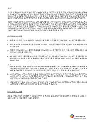7
참고:
고순도 저융점 아가로스의 원액은 무균 pbs 에서 최종 농도가 5%에 달할 수 있다. 사용하기 전에, 끓는 물욕에
서 주식을 완전히 녹이고, 상온에서 점차 45℃까지 식히십시오. 미리 가열된 37℃의 완전한 성장매질을 사용
하여 마지막 농도를 1.25%로 희석시킨다. 바로 잘 섞은 용액을 세포에 가볍게 넣고 앞에 배양체를 제거한 후
플라크 세포를 고르게 덮도록 회전한다. 6 정 접시의 경우, 정당 3 밀리리터의 아가로스/미디어를 첨가합니다.
전염된 세포를 채취하기 전에 바이러스 플라크를 관찰하는 것이 중요하다. 아데노바이러스의 전파를 최소화하
여 아데노바이러스의 플라크 형성을 더 나은 상태로 만들기 위해, 일반적인 매질에 낮은 녹점의 아가로스를 첨
가하는 것이 좋으며, 전염 후 10 일에서 21 일까지의 현미경 아래에서 작은 플라크를 시각화할 수 있다. 만약
아데노바이러스 발현 플라스미드(아데노바이러스 셔틀 벡터)의 공학 서열이 형광 태그(gfp 또는 rfp)를 가지고
있다면, 플라크가 생성되기 전에 형광 현미경으로 전염 효율을 추정할 수 있다.
아데노바이러스 증폭
a. 다음날, 신선한 293a 세포에 아데노바이러스를 함유한 상청액을 첨가하여 아데노바이러스를 증폭시킨다.
b. 플라크 형성을 관찰할 때 세포와 상청액을 수집하고, 모든 아데노바이러스를 수집하기 전에 3 번 동해주기
로 진행한다.
c. 채집된 아데노바이러스는 1 번째 통로(p1 아데노바이러스)로 인정된다. 그런 다음 신선한 293a 세포에 p1
아데노바이러스를 감염시킨다.
d. p4 아데노바이러스를 얻을 때까지 세 번의 감염-수집 주기를 수행하고 p4 아데노바이러스 감염을 통해 아
데노바이러스 생산을 대규모로 확대한다. 플라크의 형성을 관찰할 때, 아데노바이러스는 정화와 농축을 위
해 수집된다.
참고:
1. 세포를 분리하기 위해 트립신화 대신 세포 스크래퍼를 사용하십시오. 수집된 세포는 500g, 4℃에서 10 분
동안 원심분리되어야 한다. 가장 많은 상청액을 버리고 2ml 을 남겨 세포 펠릿을 다시 부상시키고, 냉동 및
해동을 위해 -80 ℃ 이하의 용기로 이동하십시오 (드라이 아이스 또는 액체 질소를 사용하십시오.
2. 아데노바이러스 중단이 완전히 녹을 때 아데노바이러스 적사가 감소하는 경우 37 ℃ 욕조에서 즉시 제거하
십시오. 완전히 녹은 서스펜션을 30 초 동안 크게 흔들어라. 일반적으로 2~4 차례의 동해주기는 높은 적사
량의 아데노바이러스의 생산량을 향상시킬 수 있다.
3. 동결-해동 주기 후에, 아데노바이러스 분해액은 세포 잔해를 제거하기 위해 500g, 4℃에서 10 분 동안 원
심분리되고 나중에 사용하기 위해 -80℃에서 저장될 수 있습니다.
아데노바이러스 정화
재조합 아데노바이러스의 정화 과정은 peg8000 응축, cscl 밀도 그라데이션 원심분리와 투석 등 세 단계로 구
성된다. 상세한 작업 과정은 다음과 같습니다.
 