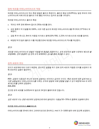 9
정제 재조합 아데노바이러스의 적정
재조합 아데노바이러스의 적사 측정 방법은 플라크 측정이다. 플라크 형성 단위(PFU)는 일정 부피의 아데
노바이러스에 의해 유도된 플라크 수로 활성 바이러스 입자의 농도를 나타낸다.
재조합 아데노바이러스 플라크 측정:
a. 적어도 하루 전에 60mm 접시의 293a 세포를 판다.
b. 세포 합류가 약 도달할 때 100%, 서로 다른 농도의 희석된 아데노바이러스를 추가하여 37℃에서 부
화한다.
c. 감염 후 4~8 시간, 8ml 의 저융점 아가로스 용액(10% FBS, 1.25% 아가로스)으로 세포를 덮어라.
d. 배양된 9-11 일의 플라크 수를 계산함으로써 재조합 아데노바이러스의 적사를 계산한다.
참고:
재조합 아데노바이러스의 효율은 적용할 때 형광을 관찰하거나, 표적 유전자의 발현 수준에서 웨스턴 블
로팅(WB), 면역 형광(IF) 및 면역 조직 화학(IHC) 검사를 통해 측정할 수 있다.
표적 세포의 전도
모이가 세포계에 따라 다르기 때문에, 공식적인 실험을 하기 전에 표적 세포의 적절한 모이를 보장하기 위
해 초보적인 실험이 필요하다.
참고:
MOI: 감염의 다중성은 하나의 세포에 감염되는 바이러스 입자의 수이다. 특정 세포에 대한 실제 moi 는
다른 실험실에서 아데노바이러스를 다루는 조작과 방법에 의해 영향을 받을 수 있기 때문에 moi 의 최적
화 테스트를 강력히 권장한다.
세포 준비
견고한 표적 세포를 1x105/ml 의 밀도로 24 정의 플레이트로 만듭니다.
참고:
심은 세포의 수는 관련 세포계의 성장속도에 따라 달라진다. 다음날 50~70%의 합류에 도달해야 한다.
재조합 아데노바이러스 moi 테스트
아데노바이러스를 10 배의 희석 그라데이션으로 준비하고, moi 가 3~1000 범위 내에 있도록 보장한다.
 