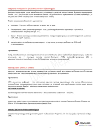 9
титрение очищенного рекомбинантного аденовируса
Методом определения титра рекомбинантного аденовируса является анализ бляшек. Единица формирования
бляшек (PFU) представляет собой количество бляшек, индуцированных определенным объемом аденовируса, и
представляет собой концентрацию активных вирусных частиц.
Анализ бляшек рекомбинантного аденовируса:
a. пластинка 293а ячеек в 60-мм тарелках не менее чем за день.
b. когда слияние клеток достигает примерно. 100%, добавьте разбавленный аденовирус в различных
концентрациях и инкубируйте при 37 .
℃
c. Через 4-8 часов после заражения покрывайте клетки 8 мл раствора агарозы с низкой температурой плавления
(10% FBS, 1,25% агарозы).
d. рассчитать титр рекомбинантного аденовируса путем подсчета количества бляшек за 9-11 дней
культивирования.
Примечание:
титр рекомбинантного аденовируса также можно определить путем наблюдения флуоресценции, когда это
применимо, или с помощью метода вестерн-боттинга (WB), иммунофлуоресценции (IF) и
иммуногистохимического обнаружения (IHC) на уровне экспрессии генов-мишеней.
трансдукция целевых клеток
поскольку мои варьируются в разных линиях клеток, предварительный эксперимент необходим для обеспечения
правильного мои клеток-мишеней перед проведением формальных экспериментов.
Примечание:
MOI: множество инфекций — это количество вирусных частиц, заражающих одну клетку. Настоятельно
рекомендуется оптимизировать тест мои, поскольку на реальный мои определенных клеток могут влиять
операции и методы борьбы с аденовирусами в разных лабораториях.
клеточная подготовка
пластины прочные клетки-мишени в пластины с 24 скважинами с плотностью 1 x 105/мл.
Примечание:
количество посаженных клеток зависит от скорости роста соответствующей клеточной линии. Слияние от
50% до 70% должно быть достигнуто на следующий день.
мой тест рекомбинантного аденовируса
приготовьте аденовирус в 10-кратном градиенте разбавления и убедитесь, что мои находится в диапазоне от 3 до
1000.
 