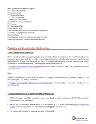 5
DNA gel apparatus and power supplies
Class II Biosafety Cabinet
37℃ orbital shaker
37℃ bacteria incubator
37℃, 5% CO2 incubator
15- and 50-ml conical tubes
25- and 75-cm2
tissue culture flasks
Cell scrapers
Dry-ice/methanol bath
Liquid nitrogen tank
Ultracentrifuge (Beckman) or equivalent with SW28 rotor
Low-speed swinging-bucket centrifuge
Microcentrifuge
Centrifuge tube (thick-wall polycarbonate tube with cap)
Ring stand and clamp, 3-ml syringes and 18-G needles
Packaging and Concentration of Adenovirus
Vector Construction of Adenovirus
Before recombinant adenovirus packaging, the gene of interest should be constructed into recombinant adenovirus
expression vector. Genemedi also provides various Adenovirus vectors with alternative promoters and fluorescent
labels (Table 1). What’s more, Genemedi has plenty of premade Adenovirus vector goods carrying some genetic
tools in stock, such as adenovirus-LC3 autophagy flux detection biosensors, etc.
Visit https://www.genemedi.net/i/virus-plasmid to find more about Genemedi’s ORF/CDNA premade adenovirus
expression vectors
Note:
In order to construct vectors quickly and efficiently, it is strongly recommended to use Genemedi- ClonEasyTM
One
Step Cloning Kit（Cat. GM-GC-01/02/03）.
Visit https://www.genemedi.net/i/cloneasy-one-step-cloning-kit to find more about Genemedi - ClonEasyTM
One
Step Cloning Kit
Transfection of adenovirus Plasmids into 293A Packaging Cells
a. 293A cell culture should be prepared at least a day ahead to reach a confluence of 50%-70% monolayer
morphology prior to transfection.
b. On the day of transfection, DMEM needs to be pre-warmed at 37℃ water bath and LipoGeneTM
transfection
reagent should be equilibrated to room temperature and tapped to mix before use.
c. To prepare viral plasmids for each reaction using a 60-mm dish:
GeneMedi
 