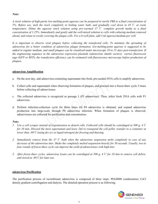 7
Note:
A stock solution of high-purity low-melting-point agarose can be prepared in sterile PBS to a final concentration of
5%. Before use, melt the stock completely in boiling water bath, and gradually cool down to 45 ℃ at room
temperature. Dilute the agarose stock solution using pre-warmed 37 ℃ complete growth media to a final
concentration of 1.25%. Immediately and gently add the well-mixed solution to cells with culturing medium removed
ahead, and rotate to evenly covering the plaque cells. For a 6-well plate, add 3 ml agarose/medium per well.
It is important to observe viral plaques before collecting the transfected cells. To minimize the spreading of
adenovirus for a better condition of adenovirus plaque formation, low-melting-point agarose is suggested to be
added in regular medium, and small plaques can be visualized under microscope 10 to 21 days post-transfection. If
the engineering sequence in the adenovirus expression plasmids (adenovirus shuttle vectors) carries fluorescent
tags (GFP or RFP), the transfection efficiency can be estimated with fluorescence microscopy before production of
plaques.
adenovirus Amplification
a. On the next day, add adenovirus-containing supernatant into fresh, pre-seeded 293A cells to amplify adenovirus.
b. Collect cells and supernatant when observing formation of plaques, and proceed into a freeze-thaw cycle 3 times
before collecting all adenoviruses.
c. The collected adenovirus is recognized as passage 1 (P1 adenovirus). Then, infect fresh 293A cells with P1
adenovirus.
d. Perform infection-collection cycle for three times till P4 adenovirus is obtained, and expand adenovirus
production into large-scale through P4 adenovirus infection. When formation of plaques is observed,
adenoviruses are collected for purification and concentration.
Note:
1. Use a cell scraper instead of trypsinization to detach cells. Collected cells should be centrifuged at 500 g, 4℃
for 10 min. Discard the most supernatant and leave 2ml to resuspend the cell pellet, transfer to a container at
lower than -80℃ (using dry ice or liquid nitrogen) for freezing and thawing.
2. Immediately remove from the 37 ℃ bath when the adenovirus suspension melts completely in case of any
decrease of the adenovirus titer. Shake the completely melted suspension heavily for 30 seconds. Usually, two to
four rounds of freeze-thaw cycle can improve the yield of adenoviruses with high titer.
3. After freeze-thaw cycles, adenovirus lysate can be centrifuged at 500 g, 4℃ for 10 min to remove cell debris,
and stored at -80℃ for later use.
adenovirus Purification
The purification process of recombinant adenovirus is composed of three steps: PEG8000 condensation, CsCl
density gradient centrifugation and dialysis. The detailed operation process is as following:
GeneMedi
 