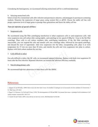 9
Considering the heterogeneity, we recommend selecting monoclonal cell for a confirmed phenotype.
b. Selecting monoclonal cells
Select at least five monoclonal cells after infection and puromycin selection, and propagate in puromycin-containing
medium. Detection the expression of target genes using western blot or qPCR. Choose the stable cell line with
proper expression level of target genes to passage three generations and freeze the stable cell line.
Notes for infection of special cell lines:
1. Suspension cells
We recommend using flat fillet centrifuging transfection to infect suspension cells or semi-suspension cells. Add
virus suspension into cell culture dish, sealing tightly, and centrifuge at low speed of 200g for 1 hour in the flat fillet
centrifuge. Place cells in cell culture incubator after centrifuging transfection. If the flat fillet centrifuge is
inaccessible, you can suspend the cells and transfer cells into centrifuge tubes, followed by low-speed centrifuge,
and discard the most of supernatant. Add virus suspension into the tubes, resuspending cells, place it at room
temperature for 15 min (no more than 30 min), and transfer the cells and virus suspension into plate to culture.
Replace with fresh culture medium the next day.
2. Cells difficult to infect
For cells difficult to infect, like DC cells, we recommend repeated infections. Replace with fresh virus suspension 24
hours after the first infection. Repeated infections can increase the infection efficiency markedly.
3. Non-dividing primary cells
We recommend high-titer adenovirus to infect these cells like BMSC.
References
1. Salgado CD and JM Kilby. (2009). Retroviruses and other latent viruses: the deadliest of pathogens are not necessarily the best candidates for bioterrorism. J
S C Med Assoc 105:104-6.
2. Piguet V, O Schwartz, S Le Gall and D Trono. (1999). The downregulation of CD4 and MHC-I by primate lentiviruses: a paradigm for the modulation of cell
surface receptors. Immunol Rev 168:51-63.
3. Cockrell AS and T Kafri. (2007). Gene delivery by lentivirus vectors. Mol Biotechnol 36:184-204.
GeneMedi
 