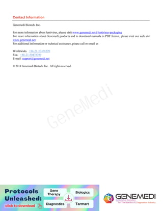 10
Contact Information
Genemedi Biotech. Inc.
For more information about lentivirus, please visit:www.genemedi.net/i/lentivirus-packaging
For more information about Genemedi products and to download manuals in PDF format, please visit our web site:
www.genemedi.net
For additional information or technical assistance, please call or email us
Worldwide：+86-21-50478399
Fax：+86-21-50478399
E-mail: support@genemedi.net
© 2018 Genemedi Biotech. Inc. All rights reserved.
GeneMedi
 