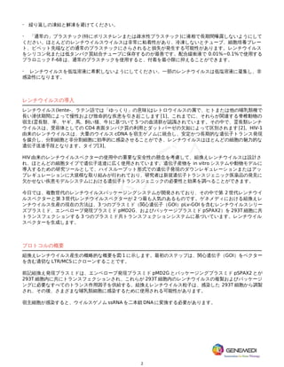 2
· 繰り返しの凍結と解凍を避けてください。
· 「通常の」プラスチック(特にポリスチレンまたは疎水性プラスチック)に液相で長期間曝露しないようにして
ください。ほとんどのレンチウイルスウイルスは非常に粘着性があり、冷凍しないとチューブ、細胞培養プレー
ト、ピペット先端などの通常のプラスチックにさらされると損失が発生する可能性があります。レンチウイルス
をシリコン化または低タンパク質結合チューブに保存するのが最善です。配合緩衝液で 0.01%~0.1%で使用する
プラロニック F-68 は、通常のプラスチックを使用すると、付着を最小限に抑えることができます。
· レンチウイルスを低塩溶液に希釈しないようにしてください。一部のレンチウイルスは低塩溶液に凝集し、非
感染性になります。
レンチウイルスの導入
レンチウイルス(lente-、ラテン語では「ゆっくり」の意味)はレトロウイルスの属で、ヒトまたは他の哺乳類種で
長い潜伏期間によって慢性および致命的な疾患を引き起こします [1]。これまでに、それらが関連する脊椎動物の
宿主(霊長類、羊、ヤギ、馬、飼い猫、牛)に基づいて 5 つの血清群が認識されています。その中で、霊長類レンチ
ウイルスは、受容体としての CD4 表面タンパク質の利用とダットパーゼの欠如によって区別されます[2]。HIV-1
由来のレンチウイルスは、大量のウイルス cDNA を宿主ゲノムに統合し、安定かつ長期的な遺伝子トランス発現
を媒介し、分割細胞と非分割細胞に効率的に感染させることができ、レンチウイルスはほとんどの細胞の魅力的な
遺伝子送達手段となります。タイプ[3]。
HIV 由来のレンチウイルスベクターの使用中の重要な安全性の懸念を考慮して、組換えレンチウイルスは設計さ
れ、ほとんどの細胞タイプで遺伝子送達に広く使用されています。遺伝子産物を in vitro システムや動物モデルに
導入するための研究ツールとして、ハイスループット形式での遺伝子発現のダウンレギュレーションまたはアッ
プレギュレーションに大規模な取り組みが行われており、研究者は新規遺伝子トランスジェニック医薬品の発見に
欠かせない疾患モデルシステムにおける遺伝子トランスジェニックの必要性と効果を調べることができます。
今日では、複数世代のレンチウイルスパッケージングシステムが開発されており、その中で第 2 世代レンチウイ
ルスベクターと第 3 世代レンチウイルスベクターが 2 つ最も人気のあるものです。ゲネメディにおける組換えレ
ンチウイルス生産の現在の方法は、3 つのプラスミド（関心遺伝子（GOI）pLv-GOI を含むレンチウイルスシリー
ズプラスミド、エンベロープ発現プラスミド pMD2G、およびパッケージプラスミド pSPAX2）を 293T 細胞に共
トランスフェクションする 3 つのプラスミド共トランスフェクションシステムに基づいています。レンチウイル
スベクターを生成します。
プロトコルの概要
組換えレンチウイルス産生の概略的な概要を図 1 に示します。最初のステップは、関心遺伝子（GOI）をベクター
を含む適切な LTR/MCS にクローンすることです。
前記組換え発現プラスミドは、エンベロープ発現プラスミド pMD2G とパッケージングプラスミド pSPAX2 とが
293T 細胞内に共にトランスフェクションされ、これらが 293T 細胞内のレンチウイルスの複製およびパッケージ
ングに必要なすべてのトランス作用因子を供給する。組換えレンチウイルス粒子は、感染した 293T 細胞から調製
され、その後、さまざまな哺乳類細胞に感染するために使用される可能性があります。
宿主細胞が感染すると、ウイルスゲノム ssRNA を二本鎖 DNA に変換する必要があります。
 