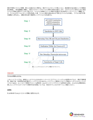 3
遺伝子発現とウイルス複製。新たに合成された DNA は、他のウイルスタンパク質とともに、統合能力のある核タンパク質複合
体を構成し、宿主細胞核に移動し、宿主クロマチンへのウイルス DNA の統合を媒介します。プロウイルスと名付けられた統合
ウイルス DNA は宿主ゲノムの一部となり、ウイルス mRNA とゲノム RNA の合成のための転写テンプレートとして機能しま
す。ウイルスのゲノムとタンパク質を合成した後、ウイルス成分を組み合わせて新たなウイルスを生成し、ウイルス粒子が宿
主細胞から芽を出し、成熟工程を経て感染性レンチウイルスを生成する。
図 1。レンチウイルスパッケージ実験フローチャート。
実験材料
ウイルス包装システム
このハンドブックでは、組換えレンチウイルス(rLv)のパッケージに 3 プラスミドシステムが使用されており、遺伝子過剰発
現、RNA 干渉、CRISPR/Cas9 遺伝子ノックアウトのためのエンジニアリング配列にクローン可能なレンチウイルスシリーズ
ベクター(pLv)、エンベロープ発現プラスミド pMD2G、およびパッケージプラスミド pSPAX2 を含む。さまざまな実験目的に
適したレンチウイルスベクターの選択方法の詳細については、当社のテクニカルサポートにご相談ください。
細菌株
E.coli 株 dh 5 ɑs はベクターの増幅に使用されます。
 