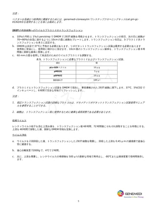 5
注意：
ベクターを迅速かつ効率的に構築するためには、genemedi-cloneasytm ワンステップクローニングキット(cat.gm-gc-
01/02/03)を使用することを強くお勧めします。
293T の包装細胞へのウイルスプラスミドのトランスフェクション
a. 10%の FBS と 1%の pen/strep で DMEM で 293T 細胞を増殖させます。トランスフェクションの前日、次の日に細胞が
70〜80%の合流に達するように 10cm の皿に細胞をプレートします。トランスフェクション当日は、3-プラスミド共トラ
ンスフェクションを表 1 に設定する。
b. DMEM は水浴で 37℃に予熱する必要があります。リポゲネットトランスフェクション試薬は暖房する必要があります
使用前に室温にし、使用前に穏やかに混ぜます。10cm 皿のトランスフェクション媒体を、トランスフェクション後 6 時
間後に新鮮な媒体に置換します。
c. 60 mm の皿を使用して各反応のためのウイルスプラスミドを調製する。
表 1。トランスフェクションに必要なプラスミドおよびトランスフェクション試薬。
成分 額
pLv-GOI ベクトル 10 μ g
pMD2G 5 μ g
pSPAX2 10 μ g
脂肪遺伝子 100 μ l
d. プラスミドとトランスフェクション試薬を DMEM で混合し、事前播種された 293T 細胞に滴下します。37℃、5%CO2 で
インキュベートし、6 時間で完全な培地でリフレッシュします。
注意：
1. 前記トランスフェクション試薬の詳細なプロトコルは、ゲネメディリポゲネットトランスフェクション試薬使用マニュア
ルを参照することができる。
2. 細胞は、トランスフェクション前に使用するために健康な成長状態である必要があります。
収穫ウイルス
レンティウイルス粒子を含む上澄み液を、トランスフェクション後 48 時間、72 時間後にそれぞれ採取することを特徴とする。
上清を 48 時間で採取した後、新鮮な DMEM 培地を交換します。
ウイルス浄化
a. ウイルスを 2 回回収した後、トランスフェクションした 293T 細胞を廃棄し、回収した上清を 0.45 μ m の濾過膜で超遠心
管に濾過する。
b. 遠心分離装置 72000g で、4℃で 2 時間。
c. 次に、上清を廃棄し、レンチウイルスの堆積物を 500 μ l の新鮮な培地で再停止し、-80℃または液体窒素で長時間保存し
ます。
 