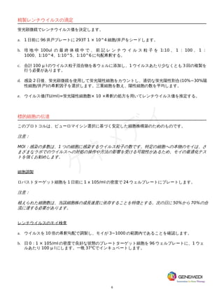 6
精製レンチウイルスの滴定
蛍光顕微鏡でレンチウイルス価を決定します。
a. 1 日前に 96 井戸プレートに 293T 1 × 10^4 細胞/井戸をシードします。
b. 培 地 中 100ul の 最 終 体 積 中 で 、 前 記 レ ン チ ウ イ ル ス 粒 子 を 1:10 、 1 ： 100 、 1 ：
1000、1:10^4、1:10^5、1:10^6 に勾配希釈する。
c. 合計 100 μ l のウイルス粒子混合物を各ウェルに添加し、1 ウイルスあたり少なくとも 3 回の複製を
行う必要があります。
d. 感染 2 日後、蛍光顕微鏡を使用して蛍光陽性細胞をカウントし、適切な蛍光陽性割合(10%~30%陽
性細胞/井戸)の希釈因子を選択します。三重細胞を数え、陽性細胞の数を平均します。
e. ウイルス価(TU/ml)=蛍光陽性細胞数× 10 ×希釈の処方を用いてレンチウイルス価を推定する。
標的細胞の伝達
このプロトコルは、ピューロマイシン選択に基づく安定した細胞株構築のためのものです。
注意：
MOI：感染の多数は、1 つの細胞に感染するウイルス粒子の数です。特定の細胞への本物のモイは、さ
まざまなラボでのウイルスへの対処の操作や方法の影響を受ける可能性があるため、モイの最適化テス
トを強くお勧めします。
細胞調製
ロバストターゲット細胞を 1 日前に 1 x 105/ml の密度で 24 ウェルプレートにプレートします。
注意：
植えられた細胞数は、当該細胞株の成長速度に依存することを特徴とする。次の日に 50%から 70%の合
流に達する必要があります。
レンチウイルスのモイ検査
a. ウイルスを 10 倍の希釈勾配で調製し、モイが 3~1000 の範囲内であることを確認します。
b. 日 0：1 × 105/ml の密度で良好な状態のプレートターゲット細胞を 96 ウェルプレートに、1 ウェ
ルあたり 100 μ l にします。一晩 37℃でインキュベートします。
 