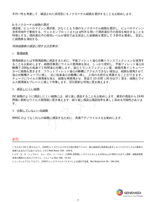 9
不均一性を考慮して、確認された表現型にモノクローナル細胞を選択することをお勧めします。
b.モノクローナル細胞の選択
感染後、ピューロマイシン選択後、少なくとも 5 個のモノクローナル細胞を選択し、ピューロマイシン
含有培地中で繁殖する、ウェスタンブロットまたは qPCR を用いて標的遺伝子の発現を検出することを
特徴とする。標的遺伝子の発現レベルが適切である安定した細胞株を選択して 3 世代を通過し、安定し
た細胞株を凍結する。
特殊細胞株の感染に関する注意事項：
1. 懸濁細胞
懸濁細胞または半懸濁細胞に感染するために、平板フィレット遠心分離トランスフェクションを使用す
ることをお勧めします。細胞培養皿にウイルス懸濁液を加え、しっかり密封し、平板フィレット遠心分
離機で 200g の低速で 1 時間遠心分離します。遠心トランスフェクション後、細胞培養インキュベー
ターに細胞を置きます。フラットフィレット遠心分離機にアクセスできない場合は、細胞を懸濁させて
遠心分離機チューブに移し、次に低速遠心分離機に移し、上清の大部分を廃棄することができます。
チューブにウイルス懸濁液を加え、細胞を再懸濁させ、室温で 15 分間（30 分以下）置き、細胞とウイ
ルス懸濁液をプレートに移して培養します。翌日新鮮な培地に置き換えます。
2. 感染しにくい細胞
DC 細胞のように感染しにくい細胞には、繰り返し感染することをお勧めします。最初の感染から 24 時
間後に新鮮なウイルス懸濁液に置き換えます。繰り返し感染は感染効率を著しく高める可能性がありま
す。
3. 分裂していない一次細胞
BMSC のようなこれらの細胞に感染するために、高価アデノウイルスをお勧めします。
参照
1. サルガド CD と JM キルビー。(2009).レトロウイルスやその他の潜在ウイルス：最も致命的な病原体は必ずしもバイオテロリズムの最良の
候補であるわけではありません。J S C Med Assoc 105：104-6。
2. ピゲ・V、オ・シュワルツ、スレ・ガル、ド・トロノ。(1999).霊長類レンチウイルスによる CD4 および MHC-I のダウン調節：細胞表面受
容体の調節のためのパラダイム。イムノール Rev 168：51-63。
3. コックレルアスと T カフリ。(2007).レンチウイルスベクターによる遺伝子送達。Mol Biotechnol 36：184-204。
 