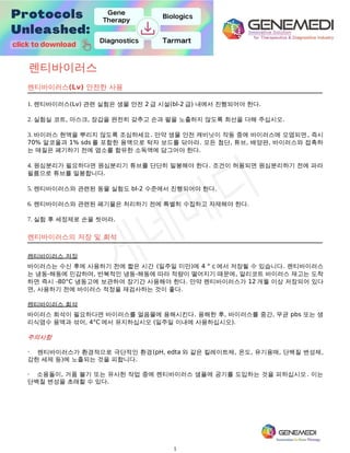 1
렌티바이러스
렌티바이러스(Lv) 안전한 사용
1. 렌티바이러스(Lv) 관련 실험은 생물 안전 2 급 시설(bl-2 급) 내에서 진행되어야 한다.
2. 실험실 코트, 마스크, 장갑을 완전히 갖추고 손과 팔을 노출하지 않도록 최선을 다해 주십시오.
3. 바이러스 현액을 뿌리지 않도록 조심하세요. 만약 생물 안전 캐비닛이 작동 중에 바이러스에 오염되면, 즉시
70% 알코올과 1% sds 를 포함한 용액으로 탁자 보드를 닦아라. 모든 첨단, 튜브, 배양판, 바이러스와 접촉하
는 매질은 폐기하기 전에 염소를 함유한 소독액에 담그어야 한다.
4. 원심분리가 필요하다면 원심분리기 튜브를 단단히 밀봉해야 한다. 조건이 허용되면 원심분리하기 전에 파라
필름으로 튜브를 밀봉합니다.
5. 렌티바이러스와 관련된 동물 실험도 bl-2 수준에서 진행되어야 한다.
6. 렌티바이러스와 관련된 폐기물은 처리하기 전에 특별히 수집하고 자제해야 한다.
7. 실험 후 세정제로 손을 씻어라.
렌티바이러스의 저장 및 희석
렌티바이러스 저장
바이러스는 수신 후에 사용하기 전에 짧은 시간 (일주일 미만)에 4 ° c 에서 저장될 수 있습니다. 렌티바이러스
는 냉동-해동에 민감하며, 반복적인 냉동-해동에 따라 적량이 떨어지기 때문에, 알리코트 바이러스 재고는 도착
하면 즉시 -80°C 냉동고에 보관하여 장기간 사용해야 한다. 만약 렌티바이러스가 12 개월 이상 저장되어 있다
면, 사용하기 전에 바이러스 적정을 재검사하는 것이 좋다.
렌티바이러스 희석
바이러스 희석이 필요하다면 바이러스를 얼음물에 용해시킨다. 용해한 후, 바이러스를 중간, 무균 pbs 또는 생
리식염수 용액과 섞어, 4°C 에서 유지하십시오 (일주일 이내에 사용하십시오).
주의사항
· 렌티바이러스가 환경적으로 극단적인 환경(pH, edta 와 같은 킬레이트제, 온도, 유기용매, 단백질 변성제,
강한 세제 등)에 노출되는 것을 피합니다.
· 소용돌이, 거품 불기 또는 유사한 작업 중에 렌티바이러스 샘플에 공기를 도입하는 것을 피하십시오. 이는
단백질 변성을 초래할 수 있다.
 