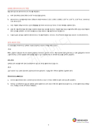 6
순화된 렌티바이러스의 적정
형광 현미경으로 렌티바이러스의 적사를 측정한다.
a. 하루 전에 96 정 판에 293t 1×10^4 세포/정을 넣어라.
b. 렌티바이러스 입자를 배양기에서 100ul 의 최종 부피에서 1:10, 1:100, 1:1000, 1:10^4, 1:10^5, 1:10^6 로 그라데이션
으로 희석시킨다.
c. 모든 우물에 100μl 바이러스 입자 혼합물을 첨가하여 바이러스당 적어도 3 개의 복제를 사용해야 한다.
d. 감염 후 이틀 후에 형광 현미경을 이용하여 형광 양성 세포를 계산하고 적절한 형광 양성 비율(10%-30% 양성 세포/우물)의
희석 인자를 선택한다. 세 개의 세포를 세고 양성 세포의 수를 평균적으로 계산합니다.
e. 다음과 같은 공식을 사용하여 렌티바이러스 적사를 추정한다. 바이러스 적사(TU/ml)=형광 양성 세포의 수×10×희석이다.
표적 세포의 전도
이 프로토콜은 푸로마이신 선택에 기반한 안정적인 세포계 구축을 위한 것이다.
주의:
MOI: 감염의 다중성은 하나의 세포에 감염되는 바이러스 입자의 수이다. 특정 세포에 대한 실제 moi 는 다른 실험실에서 바이러
스를 처리하는 조작과 방법에 의해 영향을 받을 수 있기 때문에 moi 의 최적화 테스트를 강력히 권장한다.
세포 준비
강력한 표적 세포를 하루 전에 1x105/ml 의 밀도로 24 정 플레이트로 만듭니다.
참고:
심은 세포의 수는 관련 세포계의 성장속도에 따라 달라진다. 다음날 50~70%의 합류에 도달해야 한다.
렌티바이러스 moi 검사
a. 바이러스를 10 배의 희석 그라데이션으로 준비하고 moi 가 3 에서 1000 의 범위 내에 있도록 보장한다.
b. 제 0 일: 1×105/ml 의 밀도로 양호한 상태의 플레이트 표적 세포가 96 개의 플레이트로 들어가고, 1 개의 플레이트당 100μl
이다. 하룻밤 사이에 37℃에서 부화한다.
 