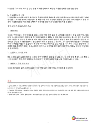 9
이질성을 고려하여, 우리는 단일 클론 세포를 선택하여 확인된 표형을 선택할 것을 권장한다.
b. 단일클론세포 선택
감염과 푸로마이신을 선택한 후 적어도 5 개의 단일클론세포를 선택하여 푸로마이신을 함유한 배양기에서
번식한다. 웨스턴 블로트 또는 qpcr 를 사용하여 표적 유전자의 발현을 검사한다. 표적 유전자의 발현 수
준이 적절한 안정된 세포계를 선택하여 3 세대를 전승하고 안정된 세포계를 동결한다.
특수 세포주 감염에 관한 주석:
1. 현상 세포
우리는 부유세포나 반부유세포를 감염시키기 위해 평면 필레 원심분리를 사용하는 것을 권장한다. 세포
배양 접시에 바이러스 현탁액을 첨가하여 밀봉하고 200g 의 저속 원심분리기에서 1 시간 동안 원심분리
한다. 원심으로 전염된 후 세포를 세포 배양 인큐베이터에 넣는다. 평평한 필레 원심분리기가 접근할 수
없다면, 당신은 세포를 중단하고 원심분리기 튜브로 전송할 수 있으며, 그 다음에 저속 원심분리기와 상청
액의 대부분을 버릴 수 있습니다. 튜브에 바이러스 부유액을 넣고 세포를 다시 부유시키고, 상온에서 15
분(30 분을 초과하지 않음) 두고, 세포와 바이러스 부유액을 판에 옮겨 배양한다. 다음날 신선한 배양식으
로 교체하세요.
2. 감염되기 어려운 세포
DC 세포와 같은 감염이 어려운 세포의 경우 반복적인 감염을 권장합니다. 첫 번째 감염 후 24 시간 후에 신
선한 바이러스 현액으로 교체하세요. 반복적인 감염은 감염의 효율성을 현저히 높일 수 있다.
3. 분할되지 않은 1 차 세포
우리는 bmsc 와 같은 세포에 감염시키기 위해 높은 적정 아데노바이러스를 권장한다.
참조
1. 살가도 CD 와 jm kilby. (2009). 레트로바이러스와 다른 잠재적 바이러스: 가장 치명적인 병원체는 반드시 바이오 테러리즘의 가장 좋은 후보
는 아니다. J S C Med Assoc 105:104-6.
2. Piguet V, O Schwartz, s le gall, d trono. (1999). 영장류 렌티바이러스에 의한 cd4 와 mhc-i 의 하방 조절: 세포 표면 수용체를 조절하는 패
러다임. 면역 168:51-63.
3. 코크렐과 트카프리. (2007). 렌티바이러스 매개체에 의한 유전자 전달. 몰바이오테크놀로지 36:184-204.
 