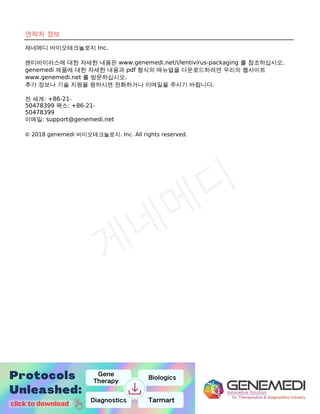 10
9
연락처 정보
제네메디 바이오테크놀로지 Inc.
렌티바이러스에 대한 자세한 내용은 www.genemedi.net/i/lentivirus-packaging 를 참조하십시오.
genemedi 제품에 대한 자세한 내용과 pdf 형식의 매뉴얼을 다운로드하려면 우리의 웹사이트
www.genemedi.net 를 방문하십시오.
추가 정보나 기술 지원을 원하시면 전화하거나 이메일을 주시기 바랍니다.
전 세계: +86-21-
50478399 팩스: +86-21-
50478399
이메일: support@genemedi.net
© 2018 genemedi 바이오테크놀로지. Inc. All rights reserved.
 