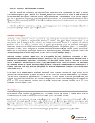 2
· Избегайте повторного замораживания и оттаивания.
· избегайте воздействия «обычных» пластиков (особенно полистирола или гидрофобных пластиков) в течение
длительного периода времени в жидкой фазе. большинство вирусов лентивируса очень липкие и могут возникнуть
потери при воздействии обычного пластика, включая трубки, пластины для культивирования клеток, кончики пипетки,
если они не заморожены. Лентивирус лучше хранить в кремнизированных или низкобелковых связывающих трубках.
Плюроник f-68, используемый при 0,01%-0,1% в буфере для формулы, минимизирует приклеивание при использовании
обычного пластика.
· избегайте разбавления лентивируса в раствор с низким содержанием соли. некоторые лентивирусы собираются в
низкосолевом растворе, который будет неинфекционным.
введение лентивируса
Лентивирус (ленте-, латинский означает «медленный») — род ретровирусов, вызывающих хронические и смертельные
заболевания из-за длительных инкубационных периодов у человека или других видов млекопитающих [1]. на
сегодняшний день 5 серогрупп были распознаты по хозяевам позвоночных животных, с которыми они связаны
(приматы, овцы и козы, лошади, домашние кошки и крупный рогатый скот). среди них приматные лентивирусы
отличаются использованием поверхностного белка cd4 в качестве рецептора и отсутствием дутпазы [2]. Лентивирусы,
полученные от ВИЧ-1, могут интегрировать значительное количество вирусной КДНК в геном хозяина, опосредовать
стабильную и долгосрочную трансгенную экспрессию и эффективно заражать делящиеся и неделящиеся клетки, что
делает лентивирус привлекательным средством доставки генов в большинстве клеток. типы [3].
учитывая ключевые проблемы безопасности при использовании векторов лентивируса, полученных от ВИЧ,
рекомбинантный лентивирус был разработан и широко используется для доставки генов в большинстве типов клеток. В
качестве исследовательского инструмента, используемого для внедрения генного продукта в системы in vitro или
модели на животных, лентивирусный вектор был вложен в крупномасштабные усилия по снижению или повышению
регулирования экспрессии генов в высокопропускных форматах, позволяя исследователям изучить необходимость и
влияние трансгенов в системах моделей заболеваний, что является незаменимым элементом для открытия новых
трансгенных лекарств.
В настоящее время разрабатывается несколько поколений систем упаковки лентивируса, среди которых вектор
лентивируса второго поколения и вектор лентивируса третьего поколения являются двумя наиболее популярными.
Текущий метод производства рекомбинантного лентивируса в генемеди основан на системе ко-трансфекции трех
плазмид, включающей ко-трансфекцию трех плазмид (плазмида серии лентивирусов, содержащей интересованный ген
(GOI) pLv-GOI, экспрессирующую плазмиду конверта pmd2g и упаковочную плазмиду pspax2) в клетки 293 т для
генерации лентивирусных векторов.
обзор протокола
схематический обзор производства рекомбинантного лентивируса показан на рисунке 1. первым шагом является
клонирование интересующего гена (GOI) в соответствующий ltr/mcs, содержащий векторы.
рекомбинантная экспрессионная плазмида котрансфицируется в клетки 293 т с экспрессионной плазмидой pmd2g и
упаковочной плазмидой pspax2, которые вместе обеспечивают все факторы транс-действия, необходимые для
репликации и упаковки лентивируса в клетках 293 т. Частицы рекомбинантного лентивируса готовятся из зараженных
293т клеток, а затем могут быть использованы для заражения различных клеток млекопитающих.
После заражения клеточ-хозяина ssrna генома вируса следует преобразовать в двухцепочечную ДНК, чтобы
 