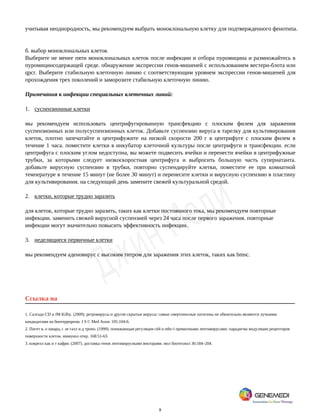 9
учитывая неоднородность, мы рекомендуем выбрать моноклональную клетку для подтвержденного фенотипа.
б. выбор моноклональных клеток
Выберите не менее пяти моноклональных клеток после инфекции и отбора пуромицина и размножайтесь в
пуромицинсодержащей среде. обнаружение экспрессии генов-мишеней с использованием вестерн-блота или
qpcr. Выберите стабильную клеточную линию с соответствующим уровнем экспрессии генов-мишеней для
прохождения трех поколений и заморозите стабильную клеточную линию.
Примечания к инфекции специальных клеточных линий:
1. суспензионные клетки
мы рекомендуем использовать центрифугированную трансфекцию с плоским филем для заражения
суспензионных или полусуспензионных клеток. Добавьте суспензию вируса в тарелку для культивирования
клеток, плотно запечатайте и центрифужите на низкой скорости 200 г в центрифуге с плоским филем в
течение 1 часа. поместите клетки в инкубатор клеточной культуры после центрифуги и трансфекции. если
центрифуга с плоским углом недоступна, вы можете подвесить ячейки и перенести ячейки в центрифужные
трубки, за которыми следует низкоскоростная центрифуга и выбросить большую часть супернатанта.
добавьте вирусную суспензию в трубки, повторно суспендируйте клетки, поместите ее при комнатной
температуре в течение 15 минут (не более 30 минут) и перенесите клетки и вирусную суспензию в пластину
для культивирования. на следующий день замените свежей культуральной средой.
2. клетки, которые трудно заразить
для клеток, которые трудно заразить, таких как клетки постоянного тока, мы рекомендуем повторные
инфекции. заменить свежей вирусной суспензией через 24 часа после первого заражения. повторные
инфекции могут значительно повысить эффективность инфекции.
3. неделящиеся первичные клетки
мы рекомендуем аденовирус с высоким титром для заражения этих клеток, таких как bmsc.
Ссылка на
1. Салгадо CD и JM Kilby. (2009). ретровирусы и другие скрытые вирусы: самые смертоносные патогены не обязательно являются лучшими
кандидатами на биотерроризм. J S C Med Assoc 105:104-6.
2. Пигет в, о шварц, с ле галл и д троно. (1999). понижающая регуляция cd4 и mhc-i приматными лентивирусами: парадигма модуляции рецепторов
поверхности клеток. иммунол откр. 168:51-63.
3. кокрелл как и т кафри. (2007). доставка генов лентивирусными векторами. мол биотехнол 36:184–204.
 