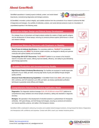 About GeneMedi
GeneMedi specializes in creating superior antibody, protein, and vector-based
bioproducts, revolutionizing diagnostics and biologics solutions.
At GeneMedi, innovation, product integrity, and scalable solutions form the cornerstone of our mission to advance the field
of diagnostics and biologics. Our portfolio of antibodies, proteins, and vector-derived products is built on a foundation of
unparalleled expertise in the following areas:
Innovative Antigen Design and Robust Assay Development
Our strategic focus on biomarkers and target analysis enables the creation of highly specific antigens
and the development of robust assays, ensuring our products achieve superior performance in clinical
and research settings.
Rapid Protein & Antibody Identification: Our proprietary platforms, TAURUSTM for accelerated
antibody discovery and LIBRATM for AI-driven protein evolution, are designed to identify and optimize
molecules with optimal stability and functionality.
Cutting-Edge AAV & GCT Discoveries: The G-NEXTTM platform is our answer to the industry's
need for innovative AAV vectors, offering improved stability, efficiency, and safety for groundbreaking
gene therapy approaches.
High-Volume Protein & Antibody Manufacturing: Our facilities are equipped to handle large-scale
production of up to 1000L per batch, ensuring high levels of purity and stability through stringent
quality controls.
Advanced Vector Manufacturing Capabilities: In GeneMedi Vector Core (GVC), with a focus on
AAV, Lentivirus, and VLP production up to 200L per batch, we employ sophisticated purification
techniques to guarantee vector efficacy and integrity
Diagnostics: Our diagnostic solutions leverage CLIA, LFA, ELISA and unique POCT platforms for
comprehensive assay validation and clinical sample consistency, setting new standards in diagnostic
accuracy.
Biologics: We specialize in the development of industrial solutions in up/downstream for therapeutic
antibodies, AAV gene therapy, and Cell therapy technologies, ensuring our products and solutions
can improve specificity, potency, and safety in the therapeutic industry.
Streamlined Molecular Discovery with Emphasis on Stability
Scalable Production and Uncompromising Quality
Comprehensive Solutions for Diverse Application Needs
GeneMedi (GM) is dedicated to delivering innovative and scalable biotechnological solutions, driving forward the fields of diagnostics
and therapeutics with confidence and expertise. Contact with GM to reach your reliable industrial partner.
Website: https://www.genemedi.net
Contact Email: support@genemedi.net | sales@genemedi.net
 