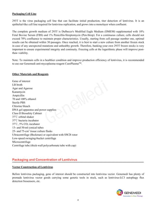 4
Packaging Cell Line
293T is the virus packaging cell line that can facilitate initial production, titer detection of lentivirus. It is an
epithelial-like cell line required for lentivirus replication, and grows into a monolayer when confluent.
The complete growth medium of 293T is Dulbecco's Modified Eagle Medium (DMEM) supplemented with 10%
Fetal Bovine Serum (FBS) and 1% Penicillin-Streptomycin (Pen-Strep). For a continuous culture, cells should not
exceed 70% confluence to maintain proper characteristics. Usually, starting from cell passage number one, optimal
results can be obtained within 30 passages. Once reached, it is best to start a new culture from another frozen stock
in case of any unexpected mutations and unhealthy growth. Therefore, banking your own 293T frozen stocks is very
important to ensure experimental integrity and continuity. Freezing cells at the logarithmic phase will improve post-
thaw viability.
Note: To maintain cells in a healthier condition and improve production efficiency of lentivirus, it is recommended
to use our Genemedi anti-mycoplasma reagent CurePlasmaTM
.
Other Materials and Reagents
Gene of interest
LB broth
Agar and Agarose
Kanamycin
Ampicillin
70 and 100% ethanol
Sterile PBS
Chlorine bleach
DNA gel apparatus and power supplies
Class II Biosafety Cabinet
37℃ orbital shaker
37℃ bacteria incubator
37℃, 5% CO2 incubator
15- and 50-ml conical tubes
25- and 75-cm2
tissue culture flasks
Ultracentrifuge (Beckman) or equivalent with SW28 rotor
Low-speed swinging-bucket centrifuge
Microcentrifuge
Centrifuge tube (thick-wall polycarbonate tube with cap)
Packaging and Concentration of Lentivirus
Vector Construction of Lentivirus
Before lentivirus packaging, gene of interest should be constructed into lentivirus vector. Genemedi has plenty of
premade lentivirus vector goods carrying some genetic tools in stock, such as lentivirus-LC3 autophagy flux
detection biosensors, etc.
GeneMedi
 