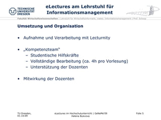 eLectures am Lehrstuhl für Informationsmanagement Umsetzung und Organisation Aufnahme und Verarbeitung mit Lecturnity „ Kompetenzteam“ Studentische Hilfskräfte Vollständige Bearbeitung (ca. 4h pro Vorlesung) Unterstützung der Dozenten Mitwirkung der Dozenten 