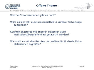 Offene Theme Welche Einsatzszenarien gibt es noch? Wäre es sinnvoll, eLectures inhaltlich in kürzere Teilvorträge zu trennen? Könnten eLectures mit anderen Dozenten auch institutionsübergreifend ausgetauscht werden? Wie steht es mit den Rechten und sollten die Hochschulleiter Maßnahmen ergreifen? 