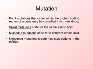 Mutation Point mutations that occur within the protein coding region of a gene may be classified into three kinds, Silent mutations code for the same amino acid. Missense mutations code for a different amino acid. Nonsense mutations create new stop codons In the mRNA.