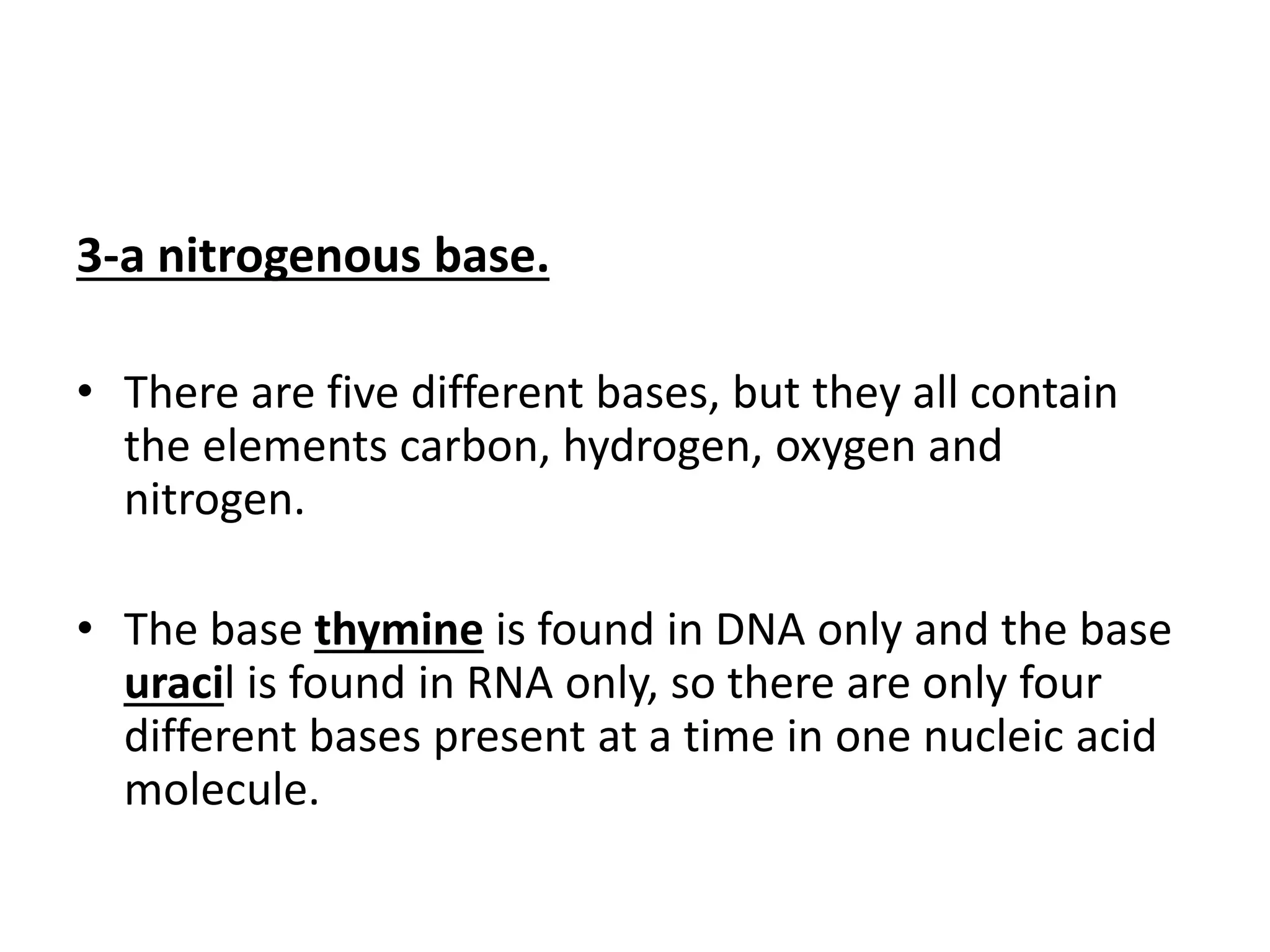 3-a nitrogenous base.
• There are five different bases, but they all contain
the elements carbon, hydrogen, oxygen and
nitrogen.
• The base thymine is found in DNA only and the base
uracil is found in RNA only, so there are only four
different bases present at a time in one nucleic acid
molecule.
 