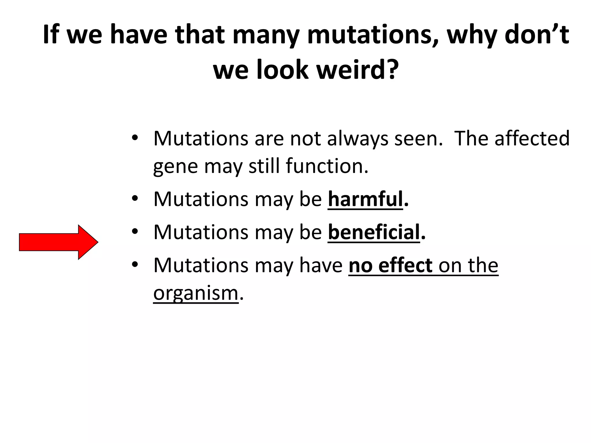 If we have that many mutations, why don’t
we look weird?
• Mutations are not always seen. The affected
gene may still function.
• Mutations may be harmful.
• Mutations may be beneficial.
• Mutations may have no effect on the
organism.
 