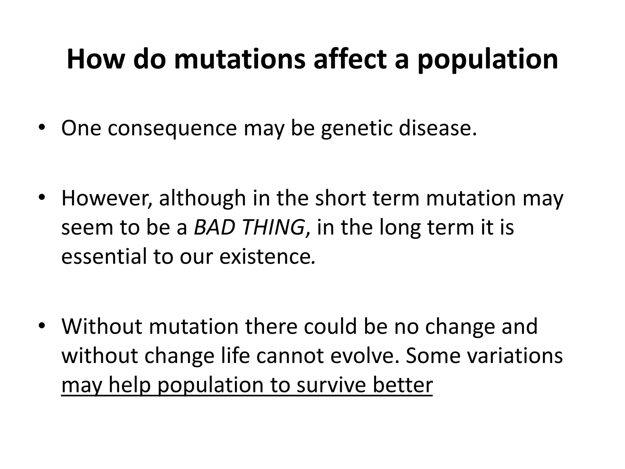 How do mutations affect a population
• One consequence may be genetic disease.
• However, although in the short term mutation may
seem to be a BAD THING, in the long term it is
essential to our existence.
• Without mutation there could be no change and
without change life cannot evolve. Some variations
may help population to survive better
 