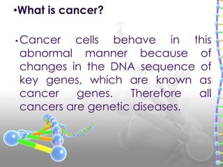 • Cancer cells behave in this
abnormal manner because of
changes in the DNA sequence of
key genes, which are known as
cancer genes. Therefore all
cancers are genetic diseases.
•What is cancer?
 