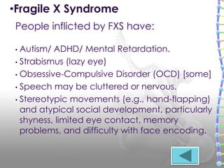 • Autism/ ADHD/ Mental Retardation.
• Strabismus (lazy eye)
• Obsessive-Compulsive Disorder (OCD) [some]
• Speech may be cluttered or nervous.
• Stereotypic movements (e.g., hand-flapping)
and atypical social development, particularly
shyness, limited eye contact, memory
problems, and difficulty with face encoding.
People inflicted by FXS have:
•Fragile X Syndrome
 