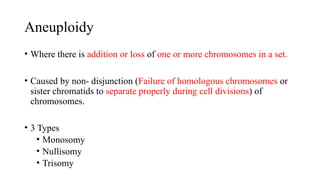 Aneuploidy
• Where there is addition or loss of one or more chromosomes in a set.
• Caused by non- disjunction (Failure of homologous chromosomes or
sister chromatids to separate properly during cell divisions) of
chromosomes.
• 3 Types
• Monosomy
• Nullisomy
• Trisomy
 