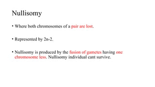 Nullisomy
• Where both chromosomes of a pair are lost.
• Represented by 2n-2.
• Nullisomy is produced by the fusion of gametes having one
chromosome less. Nullisomy individual cant survive.
 