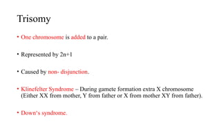 Trisomy
• One chromosome is added to a pair.
• Represented by 2n+1
• Caused by non- disjunction.
• Klinefelter Syndrome – During gamete formation extra X chromosome
(Either XX from mother, Y from father or X from mother XY from father).
• Down‘s syndrome.
 
