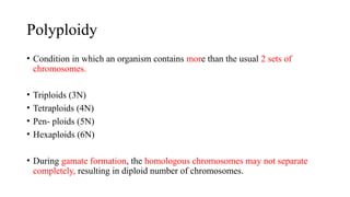 Polyploidy
• Condition in which an organism contains more than the usual 2 sets of
chromosomes.
• Triploids (3N)
• Tetraploids (4N)
• Pen- ploids (5N)
• Hexaploids (6N)
• During gamate formation, the homologous chromosomes may not separate
completely, resulting in diploid number of chromosomes.
 