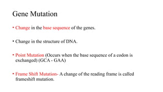 Gene Mutation
• Change in the base sequence of the genes.
• Change in the structure of DNA.
• Point Mutation (Occurs when the base sequence of a codon is
exchanged) (GCA - GAA)
• Frame Shift Mutation- A change of the reading frame is called
frameshift mutation.
 