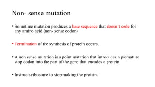 Non- sense mutation
• Sometime mutation produces a base sequence that doesn’t code for
any amino acid (non- sense codon)
• Termination of the synthesis of protein occurs.
• A non sense mutation is a point mutation that introduces a premature
stop codon into the part of the gene that encodes a protein.
• Instructs ribosome to stop making the protein.
 
