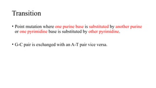 Transition
• Point mutation where one purine base is substituted by another purine
or one pyrimidine base is substituted by other pyrimidine.
• G-C pair is exchanged with an A-T pair vice versa.
 