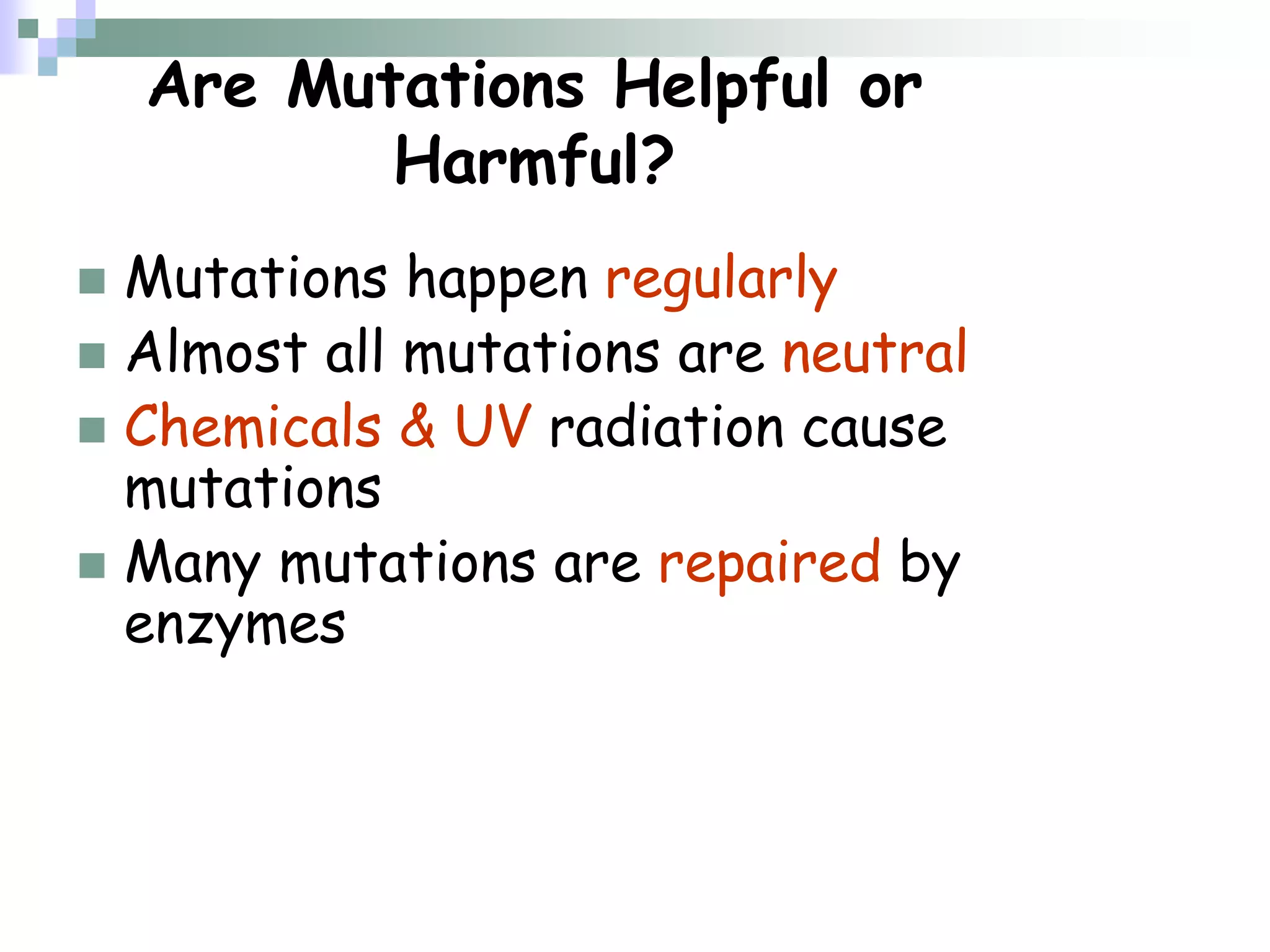 Are Mutations Helpful or
Harmful?
 Mutations happen regularly
 Almost all mutations are neutral
 Chemicals & UV radiation cause
mutations
 Many mutations are repaired by
enzymes
 