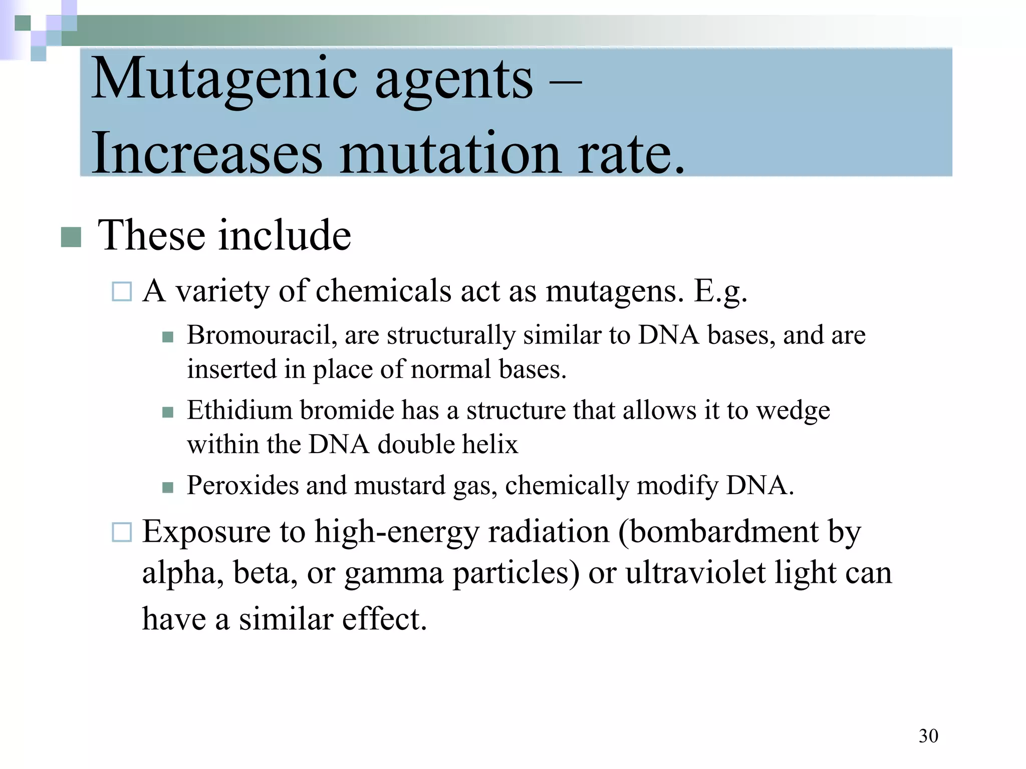 Mutagenic agents –
Increases mutation rate.
 These include
 A variety of chemicals act as mutagens. E.g.
 Bromouracil, are structurally similar to DNA bases, and are
inserted in place of normal bases.
 Ethidium bromide has a structure that allows it to wedge
within the DNA double helix
 Peroxides and mustard gas, chemically modify DNA.
 Exposure to high-energy radiation (bombardment by
alpha, beta, or gamma particles) or ultraviolet light can
have a similar effect.
30
 