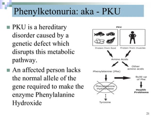 Phenylketonuria: aka - PKU
 PKU is a hereditary
disorder caused by a
genetic defect which
disrupts this metabolic
pathway.
 An affected person lacks
the normal allele of the
gene required to make the
enzyme Phenylalanine
Hydroxide
21
 