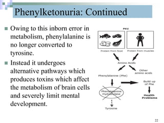 Phenylketonuria: Continued
 Owing to this inborn error in
metabolism, phenylalanine is
no longer converted to
tyrosine.
 Instead it undergoes
alternative pathways which
produces toxins which affect
the metabolism of brain cells
and severely limit mental
development.
22
 