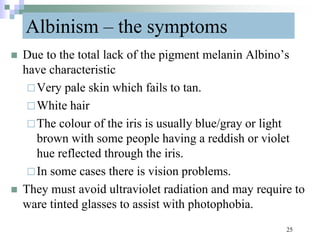 Albinism – the symptoms
 Due to the total lack of the pigment melanin Albino’s
have characteristic
Very pale skin which fails to tan.
White hair
The colour of the iris is usually blue/gray or light
brown with some people having a reddish or violet
hue reflected through the iris.
In some cases there is vision problems.
 They must avoid ultraviolet radiation and may require to
ware tinted glasses to assist with photophobia.
25
 
