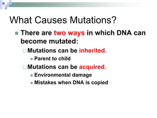 What Causes Mutations?
 There are two ways in which DNA can
become mutated:
Mutations can be inherited.
 Parent to child
Mutations can be acquired.
 Environmental damage
 Mistakes when DNA is copied
 