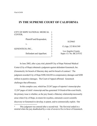 Filed 4/24/08




      IN THE SUPREME COURT OF CALIFORNIA


CITY OF HOPE NATIONAL MEDICAL )
CENTER,                              )
                                     )
           Plaintiff and Respondent, )
                                     )                             S129463
           v.                        )
                                     )                       Ct.App. 2/2 B161549
GENENTECH, INC.,                     )
                                     )                      Los Angeles County
           Defendant and Appellant.  )                    Super. Ct. No. BC215152
___________________________________ )


        In June 2002, after a jury trial, plaintiff City of Hope National Medical
Center (City of Hope) obtained a judgment against defendant Genentech, Inc.
(Genentech), for breach of fiduciary duty and for breach of contract.1 The
judgment awarded City of Hope $300,164,030 in compensatory damages and $200
million in punitive damages. The Court of Appeal affirmed. Genentech
challenges that affirmance.
        In this complex case, which has 25,567 pages of reporter’s transcript plus
12,267 pages of clerk’s transcript and has generated 18 friend-of-the-court briefs,
the primary issue is whether, as the jury found, a fiduciary relationship necessarily
arose when City of Hope, in return for royalties, entrusted a secret scientific
discovery to Genentech to develop, to patent, and to commercially exploit. Our

       This judgment was entered after a second trial. The first trial ended in a
1

mistrial when the jury deadlocked by a vote of seven to five in favor of Genentech.



                                           1
 