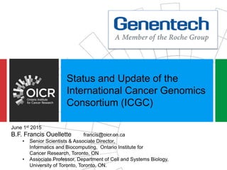 Status and Update of the
International Cancer Genomics
Consortium (ICGC)
June 1st 2015
B.F. Francis Ouellette francis@oicr.on.ca
• Senior Scientists & Associate Director,
Informatics and Biocomputing, Ontario Institute for
Cancer Research, Toronto, ON
• Associate Professor, Department of Cell and Systems Biology,
University of Toronto, Toronto, ON.
 