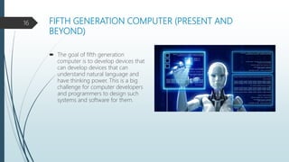 FIFTH GENERATION COMPUTER (PRESENT AND
BEYOND)
 The goal of fifth generation
computer is to develop devices that
can develop devices that can
understand natural language and
have thinking power. This is a big
challenge for computer developers
and programmers to design such
systems and software for them.
16
 